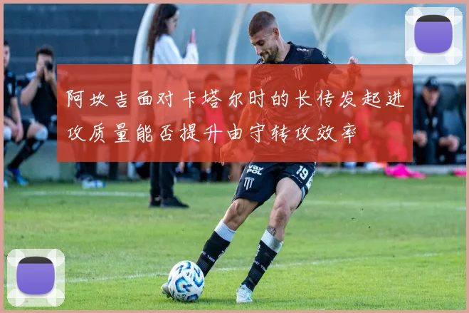 阿坎吉面对卡塔尔时的长传发起进攻质量能否提升由守转攻效率