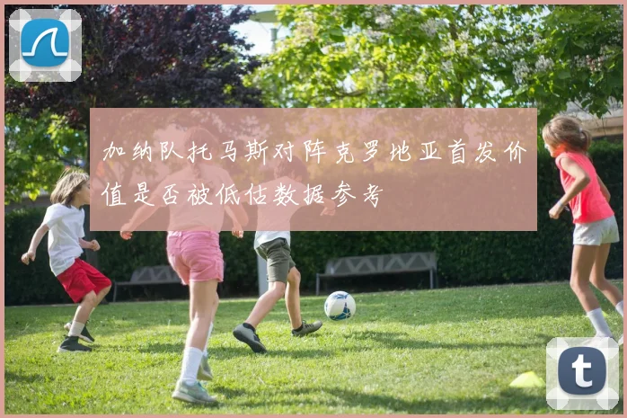 加纳队托马斯对阵克罗地亚首发价值是否被低估数据参考