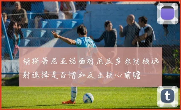 胡斯蒂尼亚诺面对厄瓜多尔防线远射选择是否增加反击核心前瞻