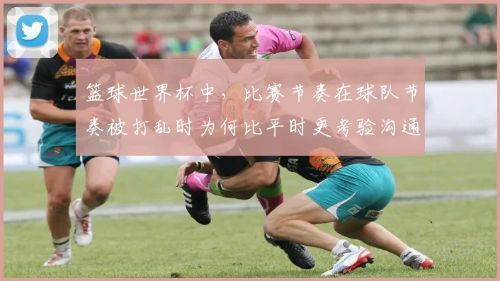 篮球世界杯中，比赛节奏在球队节奏被打乱时为何比平时更考验沟通