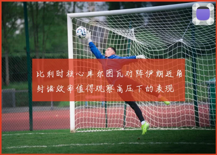 比利时核心库尔图瓦对阵伊朗近角封堵效率值得观察高压下的表现