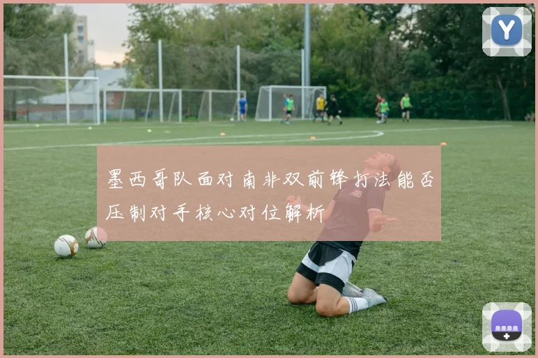 墨西哥队面对南非双前锋打法能否压制对手核心对位解析