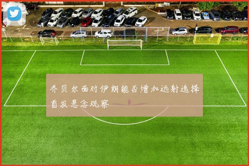 乔贝尔面对伊朗能否增加远射选择首发悬念观察