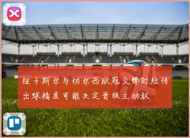 纽卡斯尔与切尔西欧冠交锋时短传出球精度可能决定晋级主动权