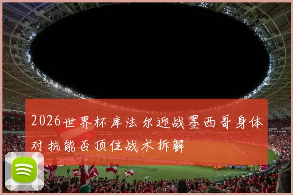 2026世界杯库法尔迎战墨西哥身体对抗能否顶住战术拆解