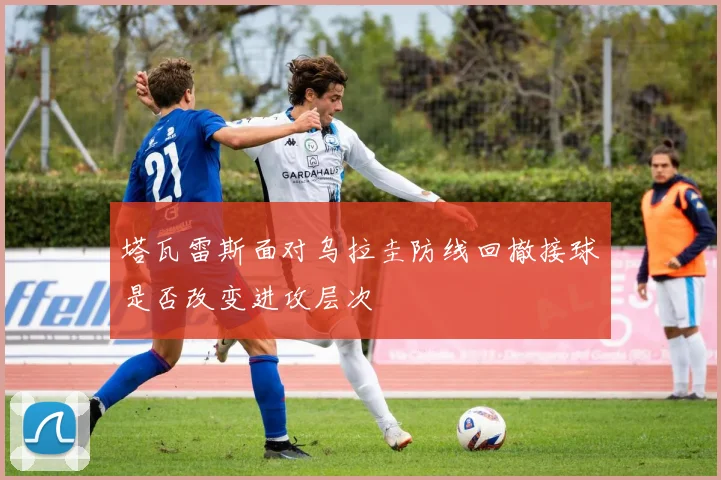 塔瓦雷斯面对乌拉圭防线回撤接球是否改变进攻层次