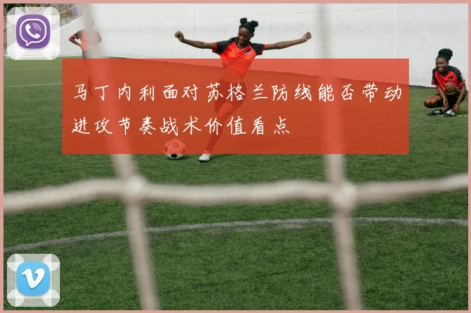 马丁内利面对苏格兰防线能否带动进攻节奏战术价值看点
