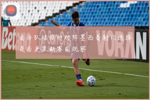 南非队福斯特对阵墨西哥射门选择是否更果断赛前观察