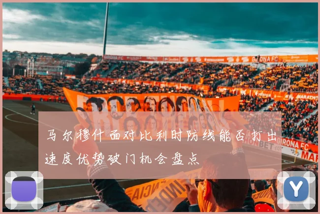 马尔穆什面对比利时防线能否打出速度优势破门机会盘点