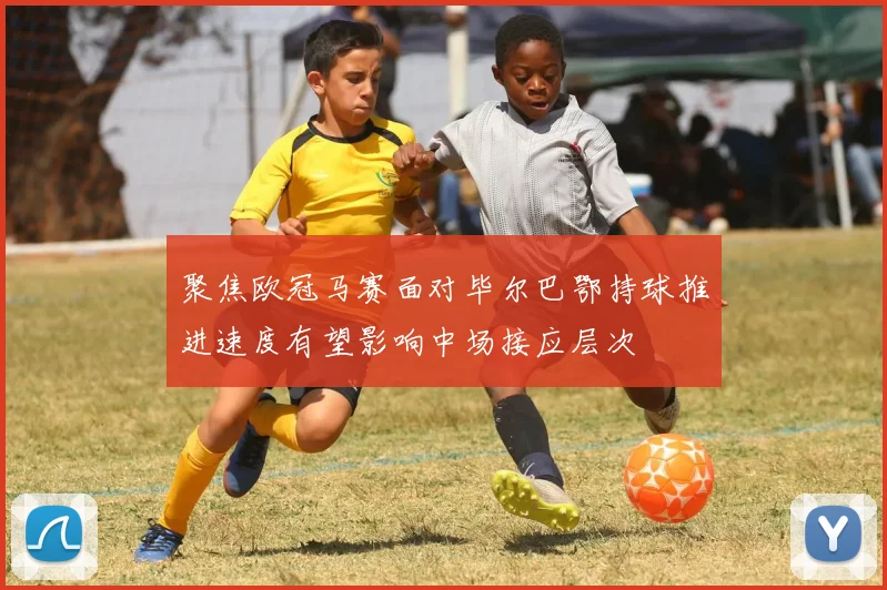 聚焦欧冠马赛面对毕尔巴鄂持球推进速度有望影响中场接应层次
