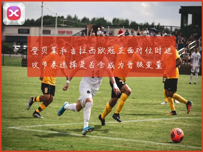 登贝莱和吉拉西欧冠正面对位时进攻节奏选择是否会成为晋级变量