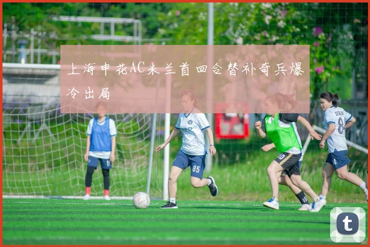 上海申花AC米兰首回合替补奇兵爆冷出局
