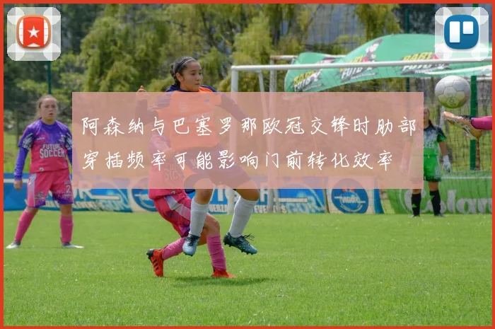 阿森纳与巴塞罗那欧冠交锋时肋部穿插频率可能影响门前转化效率