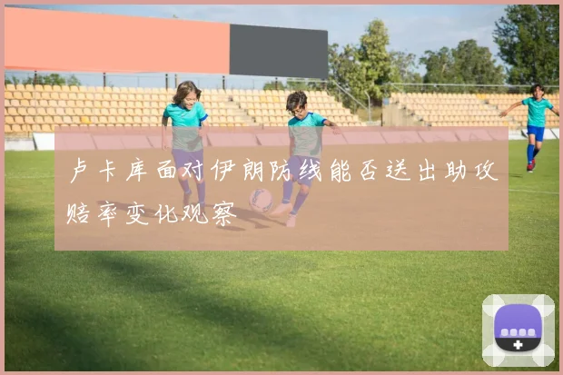 卢卡库面对伊朗防线能否送出助攻赔率变化观察