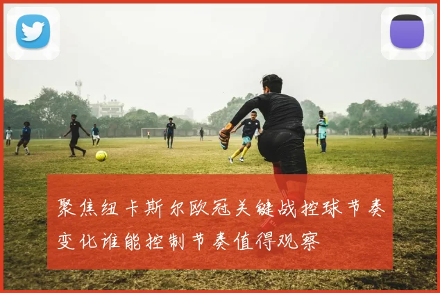聚焦纽卡斯尔欧冠关键战控球节奏变化谁能控制节奏值得观察