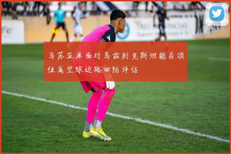 马苏亚库面对乌兹别克斯坦能否顶住高空球边路回防评估