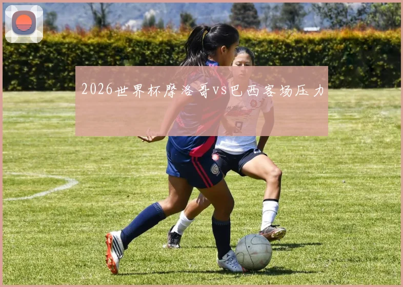 2026世界杯摩洛哥vs巴西客场压力