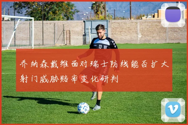 乔纳森戴维面对瑞士防线能否扩大射门威胁赔率变化研判