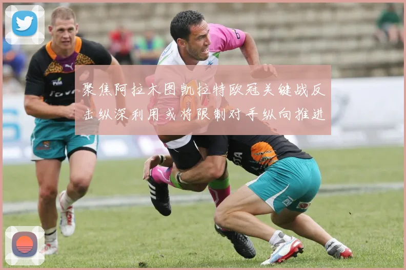 聚焦阿拉木图凯拉特欧冠关键战反击纵深利用或将限制对手纵向推进