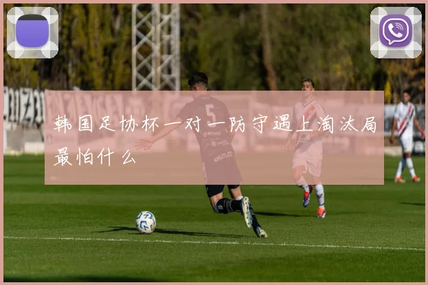 韩国足协杯一对一防守遇上淘汰局最怕什么