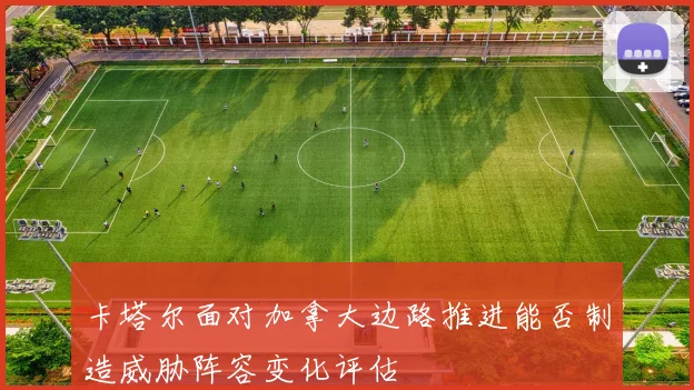 卡塔尔面对加拿大边路推进能否制造威胁阵容变化评估