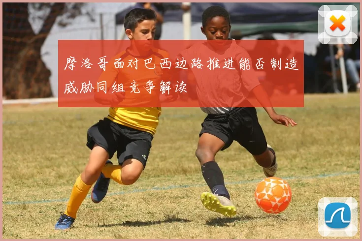 摩洛哥面对巴西边路推进能否制造威胁同组竞争解读