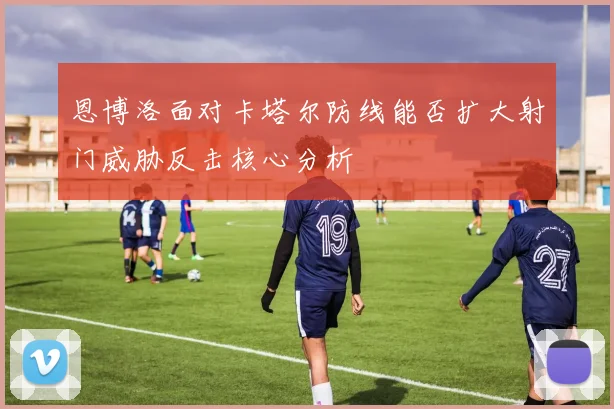 恩博洛面对卡塔尔防线能否扩大射门威胁反击核心分析
