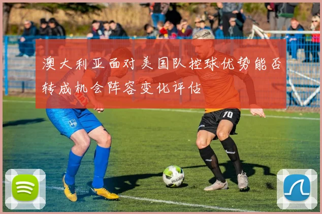 澳大利亚面对美国队控球优势能否转成机会阵容变化评估