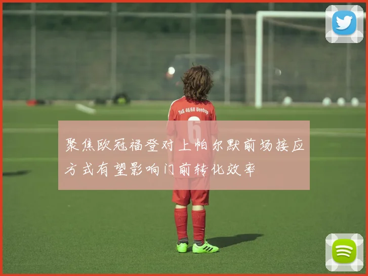 聚焦欧冠福登对上帕尔默前场接应方式有望影响门前转化效率