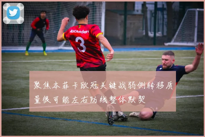 聚焦本菲卡欧冠关键战弱侧转移质量很可能左右防线整体默契
