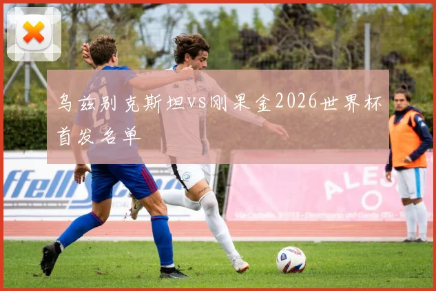 乌兹别克斯坦vs刚果金2026世界杯首发名单
