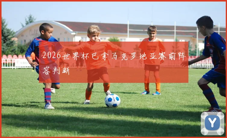 2026世界杯巴拿马克罗地亚赛前阵容判断