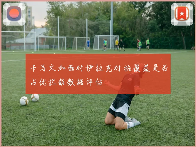 卡马文加面对伊拉克对抗覆盖是否占优拦截数据评估