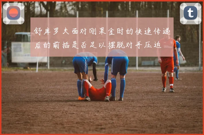 舒库罗夫面对刚果金时的快速传递后的前插是否足以摆脱对手压迫