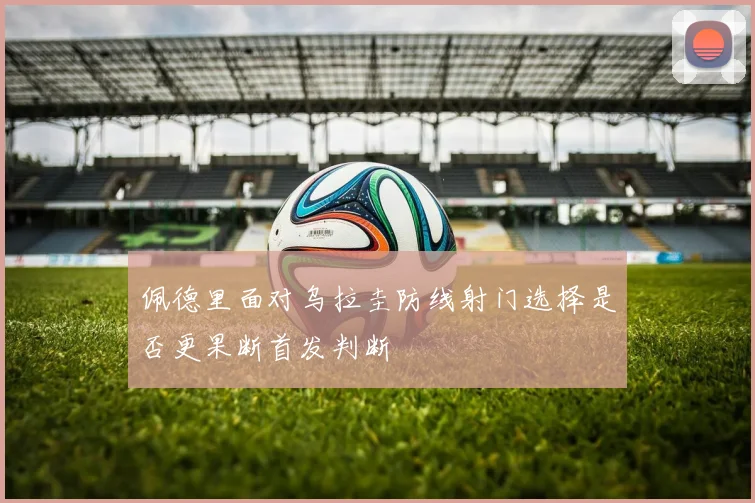 佩德里面对乌拉圭防线射门选择是否更果断首发判断