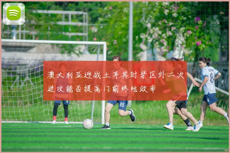 澳大利亚迎战土耳其时禁区外二次进攻能否提高门前终结效率