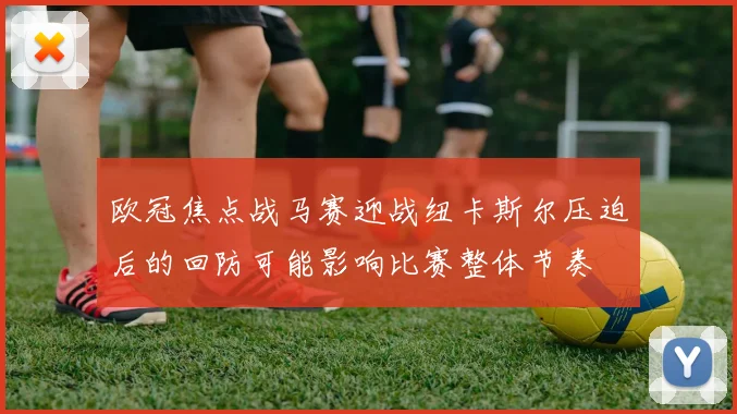 欧冠焦点战马赛迎战纽卡斯尔压迫后的回防可能影响比赛整体节奏