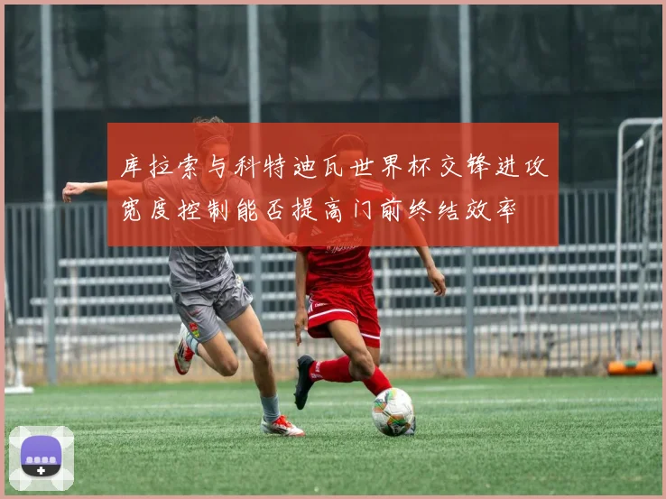 库拉索与科特迪瓦世界杯交锋进攻宽度控制能否提高门前终结效率