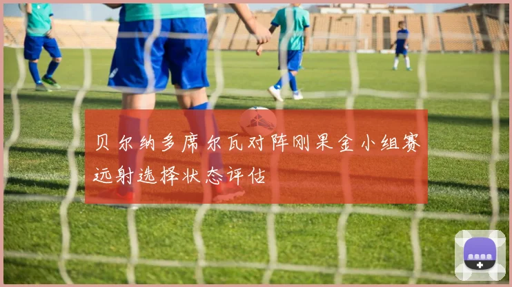 贝尔纳多席尔瓦对阵刚果金小组赛远射选择状态评估