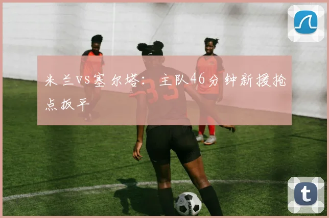 米兰vs塞尔塔：主队46分钟新援抢点扳平