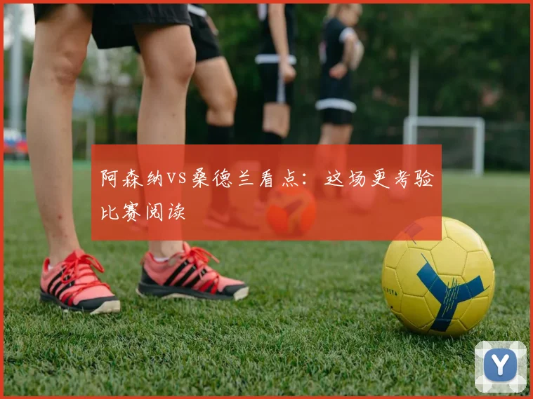 阿森纳vs桑德兰看点：这场更考验比赛阅读