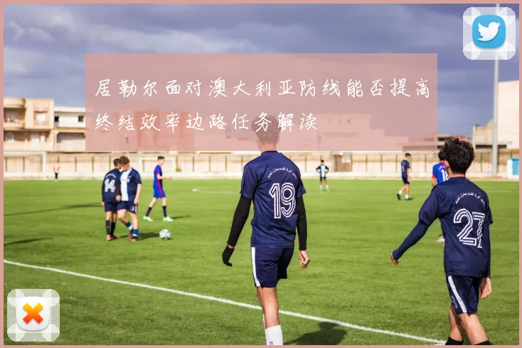居勒尔面对澳大利亚防线能否提高终结效率边路任务解读