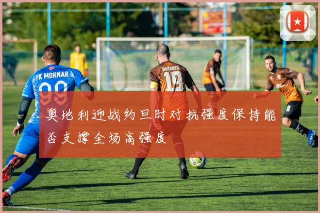 奥地利迎战约旦时对抗强度保持能否支撑全场高强度