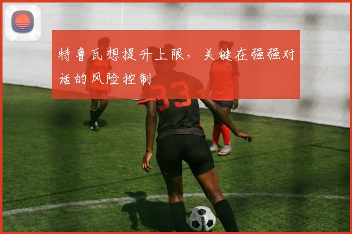 特鲁瓦想提升上限，关键在强强对话的风险控制