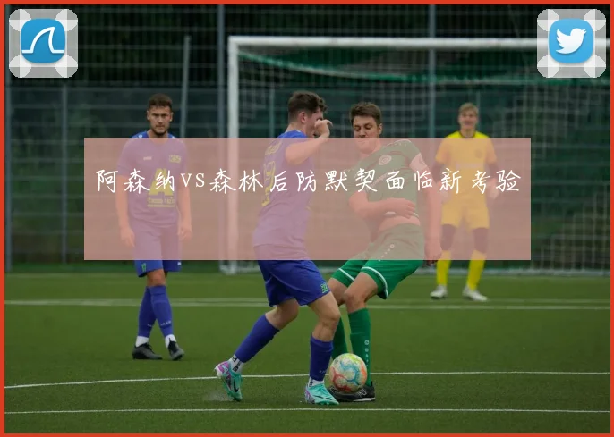 阿森纳vs森林后防默契面临新考验