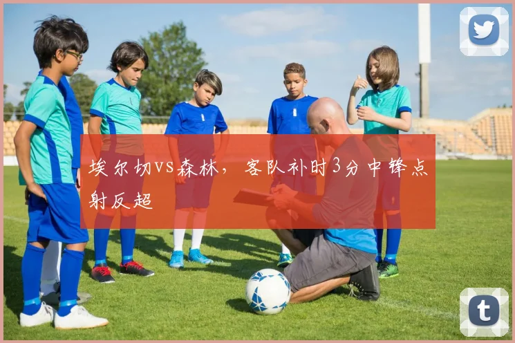埃尔切vs森林,客队补时3分中锋点射反超